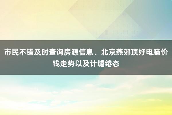 市民不错及时查询房源信息、北京燕郊顶好电脑价钱走势以及计缱绻态