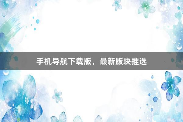 手机导航下载版，最新版块推选